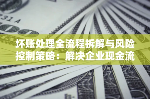 北京坏账处理全流程拆解与风险控制策略：解决企业现金流顽疾的实战指南