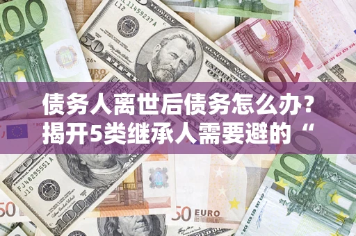 北京债务人离世后债务怎么办？揭开5类继承人需要避的“坑”