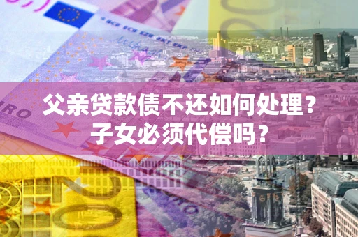 北京父亲贷款债不还如何处理？子女必须代偿吗？