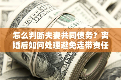 北京怎么判断夫妻共同债务？离婚后如何处理避免连带责任？